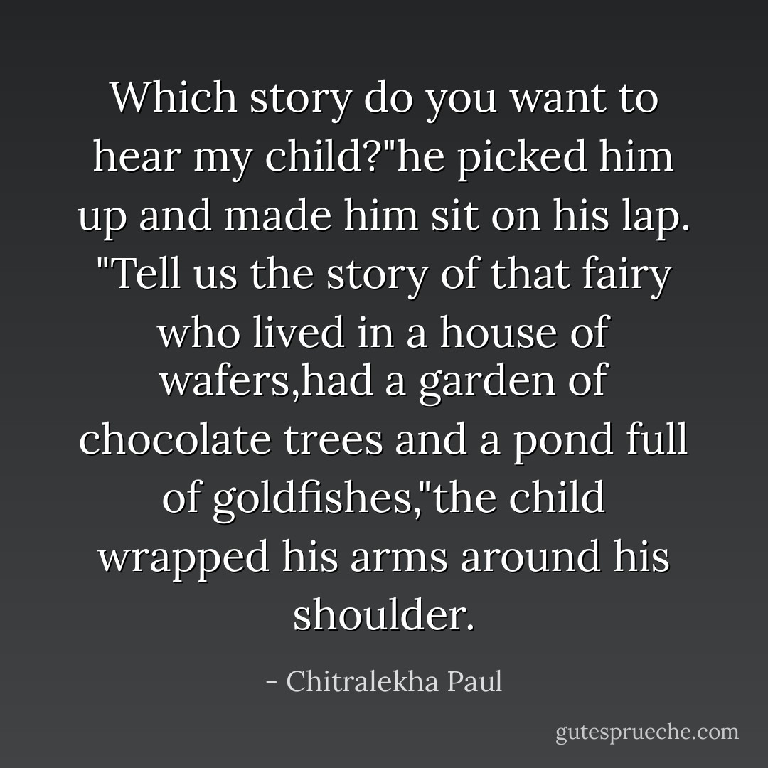 Which story do you want to hear my child?"he picked him up and made him sit on his lap.<br />"Tell us the story of that fairy who lived in a house of wafers,had a garden of chocolate trees and a pond full of goldfishes,"the child wrapped his arms around his shoulder. - Chitralekha Paul