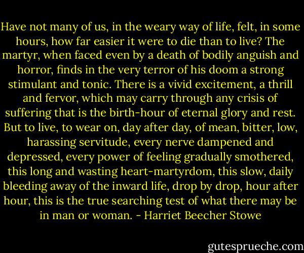 Have not many of us, in the weary way of life, felt, in some hours, how far easier it were to die than to live?<br />The martyr, when faced even by a death of bodily anguish and horror, finds in the very terror of his doom a strong stimulant and tonic. There is a vivid excitement, a thrill and fervor, which may carry through any crisis of suffering that is the birth-hour of eternal glory and rest.<br />But to live, to wear on, day after day, of mean, bitter, low, harassing servitude, every nerve dampened and depressed, every power of feeling gradually smothered, this long and wasting heart-martyrdom, this slow, daily bleeding away of the inward life, drop by drop, hour after hour, this is the true searching test of what there may be in man or woman. - Harriet Beecher Stowe