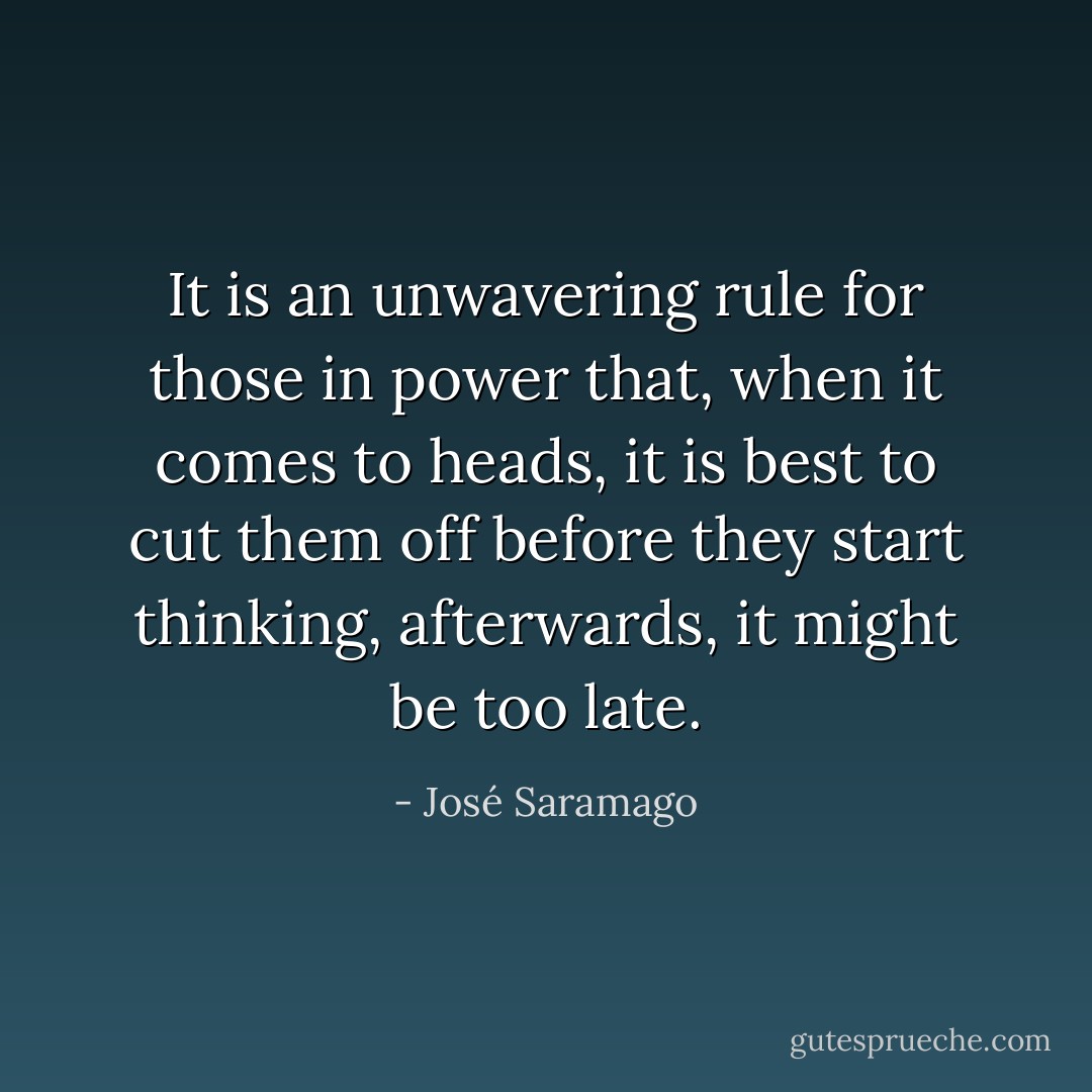 It is an unwavering rule for those in power that, when it comes to heads, it is best to cut them off before they start thinking, afterwards, it might be too late. - José Saramago
