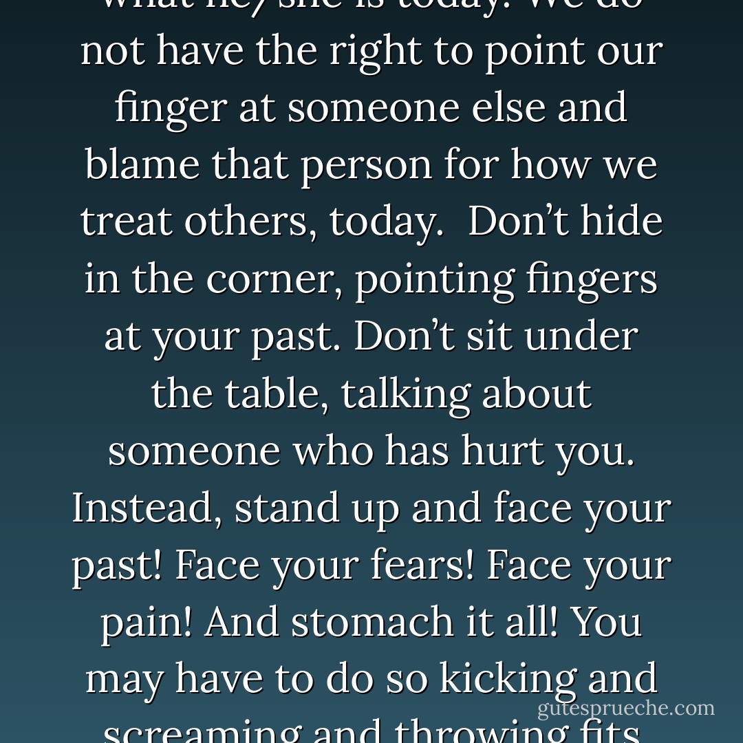Life has no victims. There are no victims in this life.<br /><br />No one has the right to point fingers at his/her past and blame it for what he/she is today. We do not have the right to point our finger at someone else and blame that person for how we treat others, today.<br /><br />Don’t hide in the corner, pointing fingers at your past. Don’t sit under the table, talking about someone who has hurt you. Instead, stand up and face your past! Face your fears! Face your pain! And stomach it all! You may have to do so kicking and screaming and throwing fits and crying- but by all means- face it!<br /><br />This life makes no room for cowards. - C. JoyBell C.