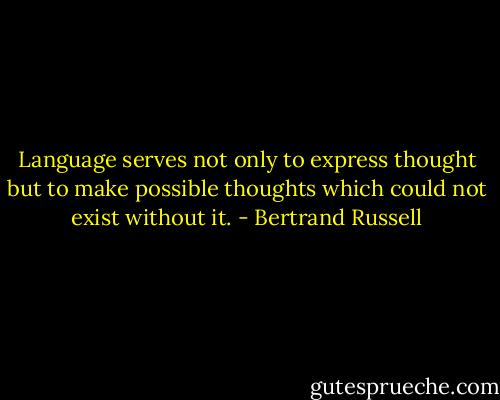 Language serves not only to express thought but to make possible thoughts which could not exist without it. - Bertrand Russell