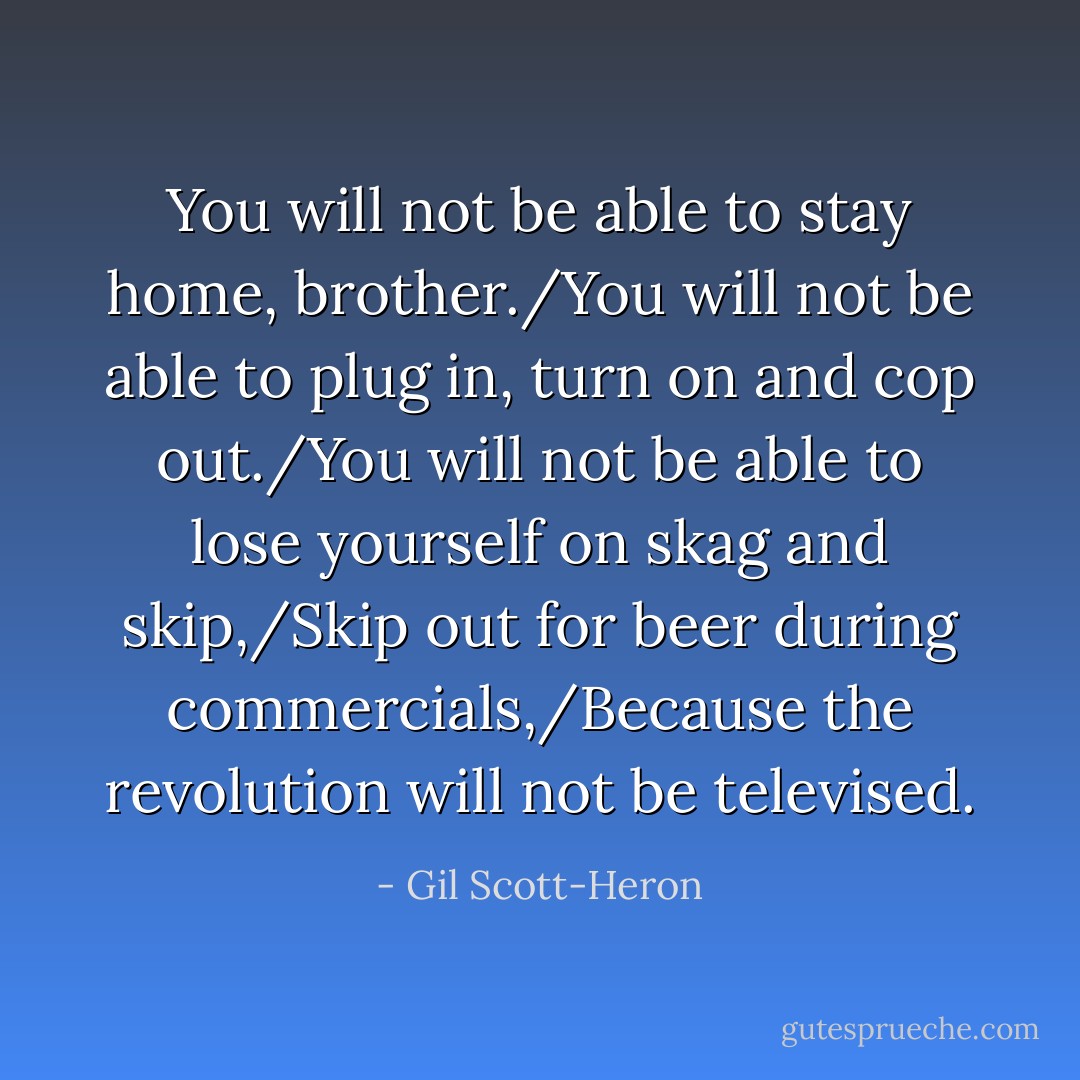 You will not be able to stay home, brother./You will not be able to plug in, turn on and cop out./You will not be able to lose yourself on skag and skip,/Skip out for beer during commercials,/Because the revolution will not be televised. - Gil Scott-Heron