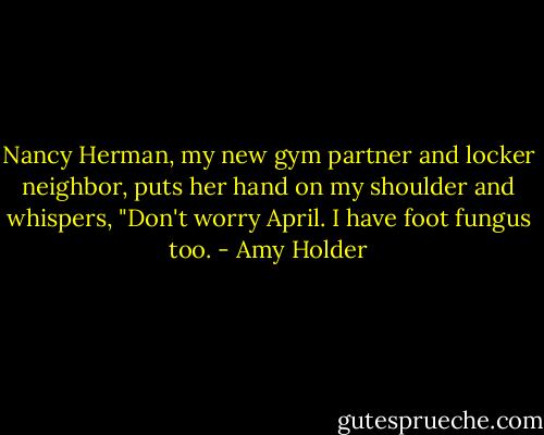 Nancy Herman, my new gym partner and locker neighbor, puts her hand on my shoulder and whispers, "Don't worry April. I have foot fungus too. - Amy Holder
