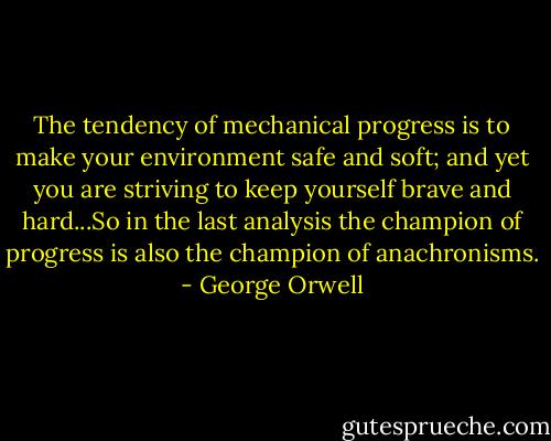 The tendency of mechanical progress is to make your environment safe and soft; and yet you are striving to keep yourself brave and hard...So in the last analysis the champion of progress is also the champion of anachronisms. - George Orwell