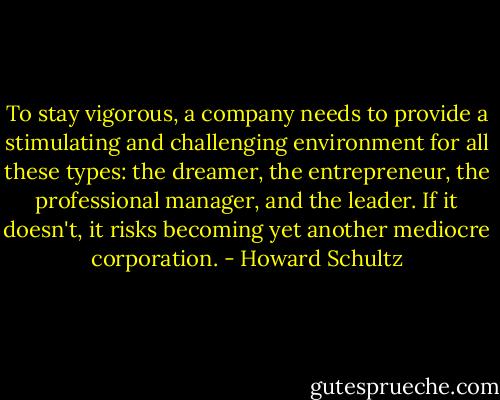 To stay vigorous, a company needs to provide a stimulating and challenging environment for all these types: the dreamer, the entrepreneur, the professional manager, and the leader. If it doesn't, it risks becoming yet another mediocre corporation. - Howard Schultz