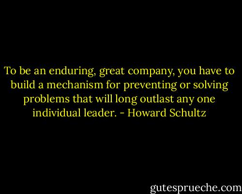 To be an enduring, great company, you have to build a mechanism for preventing or solving problems that will long outlast any one individual leader. - Howard Schultz