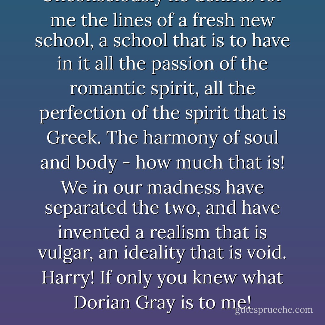 Unconsciously he defines for me the lines of a fresh new school, a school that is to have in it all the passion of the romantic spirit, all the perfection of the spirit that is Greek. The harmony of soul and body - how much that is! We in our madness have separated the two, and have invented a realism that is vulgar, an ideality that is void. Harry! If only you knew what Dorian Gray is to me! - Oscar Wilde