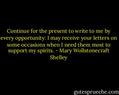 Continue for the present to write to me by every opportunity: I may receive your letters on some occasions when I need them most to support my spirits. - Mary Wollstonecraft Shelley