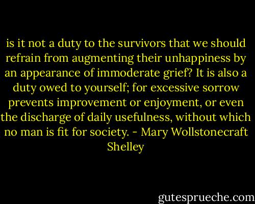 is it not a duty to the survivors that we should refrain from augmenting their unhappiness by an appearance of immoderate grief? It is also a duty owed to yourself; for excessive sorrow prevents improvement or enjoyment, or even the discharge of daily usefulness, without which no man is fit for society. - Mary Wollstonecraft Shelley