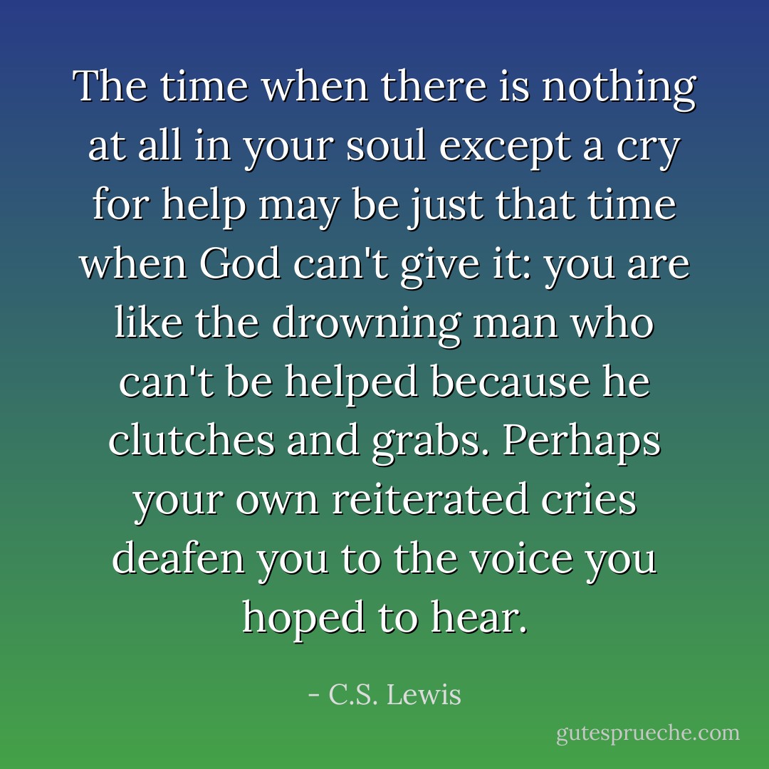 The time when there is nothing at all in your soul except a cry for help may be just that time when God can't give it: you are like the drowning man who can't be helped because he clutches and grabs. Perhaps your own reiterated cries deafen you to the voice you hoped to hear. - C.S. Lewis