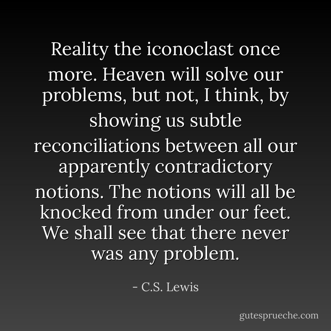 Reality the iconoclast once more. Heaven will solve our problems, but not, I think, by showing us subtle reconciliations between all our apparently contradictory notions. The notions will all be knocked from under our feet. We shall see that there never was any problem. - C.S. Lewis