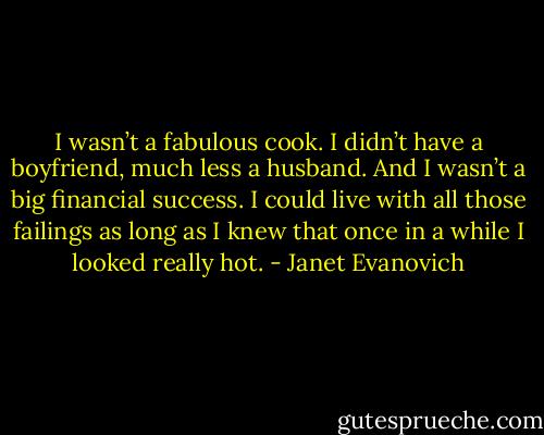 I wasn’t a fabulous cook. I didn’t have a boyfriend, much less a husband. And I wasn’t a big financial success. I could live with all those failings as long as I knew that once in a while I looked really hot. - Janet Evanovich