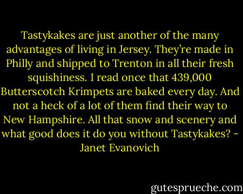 Tastykakes are just another of the many advantages of living in Jersey. They’re made in Philly and shipped to Trenton in all their fresh squishiness. I read once that 439,000 Butterscotch Krimpets are baked every day. And not a heck of a lot of them find their way to New Hampshire. All that snow and scenery and what good does it do you without Tastykakes? - Janet Evanovich