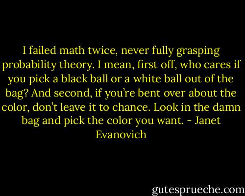 I failed math twice, never fully grasping probability theory. I mean, first off, who cares if you pick a black ball or a white ball out of the bag? And second, if you’re bent over about the color, don’t leave it to chance. Look in the damn bag and pick the color you want. - Janet Evanovich
