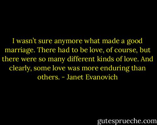 I wasn’t sure anymore what made a good marriage. There had to be love, of course, but there were so many different kinds of love. And clearly, some love was more enduring than others. - Janet Evanovich