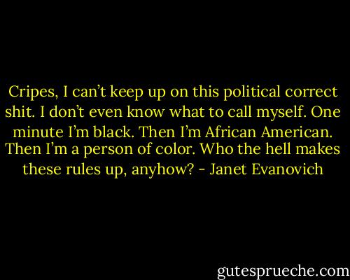 Cripes, I can’t keep up on this political correct shit. I don’t even know what to call myself. One minute I’m black. Then I’m African American. Then I’m a person of color. Who the hell makes these rules up, anyhow? - Janet Evanovich
