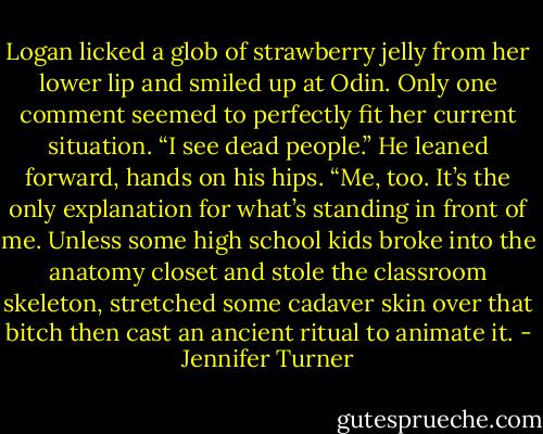 Logan licked a glob of strawberry jelly from her lower lip and smiled up<br />at Odin. Only one comment seemed to perfectly fit her current situation. “I<br />see dead people.”<br />He leaned forward, hands on his hips. “Me, too. It’s the only explanation<br />for what’s standing in front of me. Unless some high school kids broke into<br />the anatomy closet and stole the classroom skeleton, stretched some cadaver<br />skin over that bitch then cast an ancient ritual to animate it. - Jennifer Turner