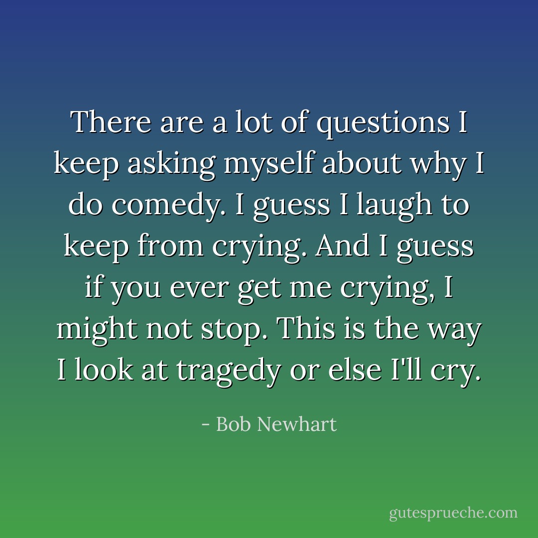 There are a lot of questions I keep asking myself about why I do comedy. I guess I laugh to keep from crying. And I guess if you ever get me crying, I might not stop. This is the way I look at tragedy or else I'll cry. - Bob Newhart