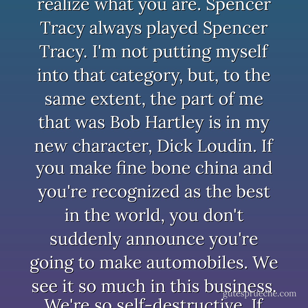 [On playing another character that was not Dr. Bob Hartley]: I think you're lucky when you realize what you are. Spencer Tracy always played Spencer Tracy. I'm not putting myself into that category, but, to the same extent, the part of me that was Bob Hartley is in my new character, Dick Loudin. If you make fine bone china and you're recognized as the best in the world, you don't suddenly announce you're going to make automobiles. We see it so much in this business. We're so self-destructive. If you really do something well, you should stick to it. - Bob Newhart
