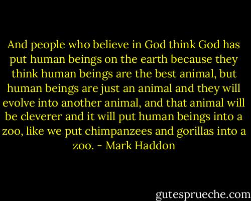 And people who believe in God think God has put human beings on the earth because they think human beings are the best animal, but human beings are just an animal and they will evolve into another animal, and that animal will be cleverer and it will put human beings into a zoo, like we put chimpanzees and gorillas into a zoo. - Mark Haddon