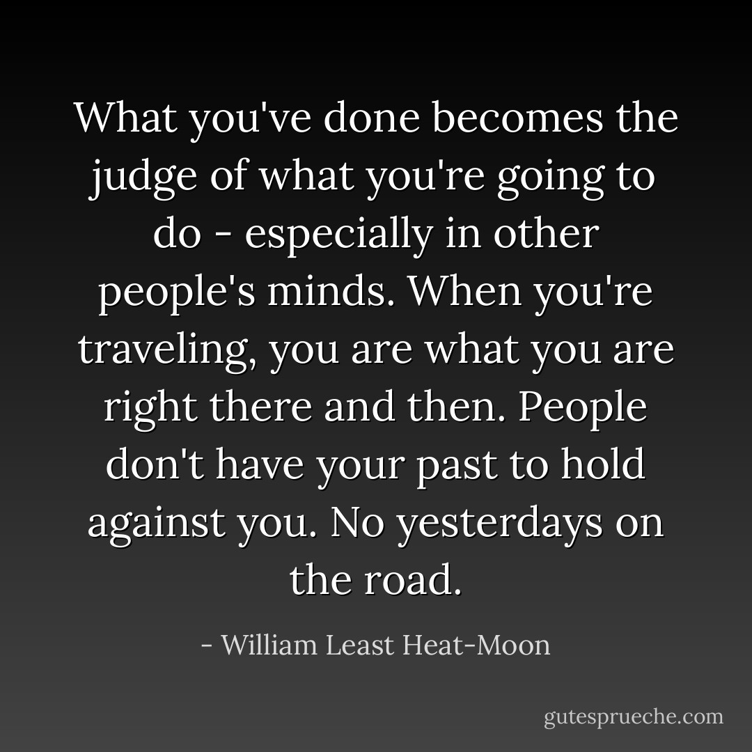 What you've done becomes the judge of what you're going to do - especially in other people's minds. When you're traveling, you are what you are right there and then. People don't have your past to hold against you. No yesterdays on the road. - William Least Heat-Moon