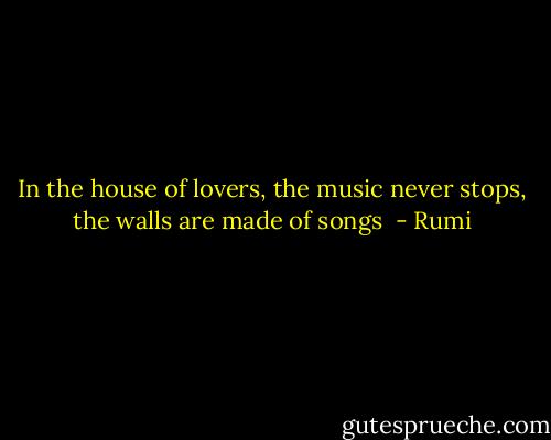 In the house of lovers, the music never stops, the walls are made of songs  - Rumi