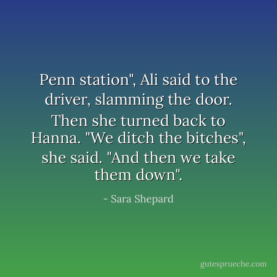 Penn station", Ali said to the driver, slamming the door. Then she turned back to Hanna. "We ditch the bitches", she said. "And then we take them down". - Sara Shepard