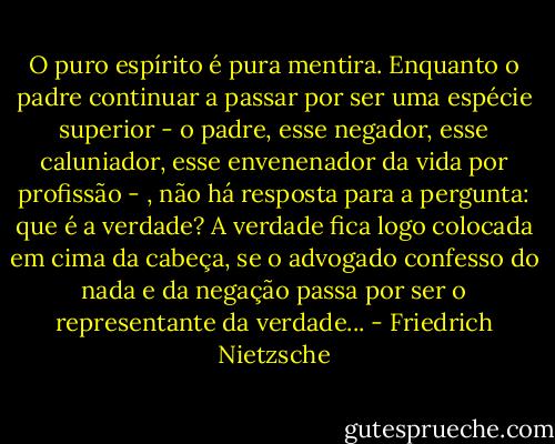 O puro espírito é pura mentira. Enquanto o padre continuar a passar por ser uma espécie superior - o padre, esse negador, esse caluniador, esse envenenador da vida por profissão - , não há resposta para a pergunta: que é a verdade? A verdade fica logo colocada em cima da cabeça, se o advogado confesso do nada e da negação passa por ser o representante da verdade... - Friedrich Nietzsche