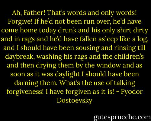 Ah, Father! That’s words and only words! Forgive! If he’d not been run over, he’d have come home today drunk and his only shirt dirty and in rags and he’d have fallen asleep like a log, and I should have been sousing and rinsing till daybreak, washing his rags and the children’s and then drying them by the window and as soon as it was daylight I should have been darning them. What’s the use of talking forgiveness! I have forgiven as it is! - Fyodor Dostoevsky
