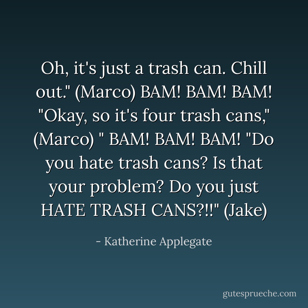 Oh, it's just a trash can. Chill out." (Marco) BAM! BAM! BAM! "Okay, so it's four trash cans," (Marco) " BAM! BAM! BAM! "Do you hate trash cans? Is that your problem? Do you just HATE TRASH CANS?!!" (Jake) - Katherine Applegate