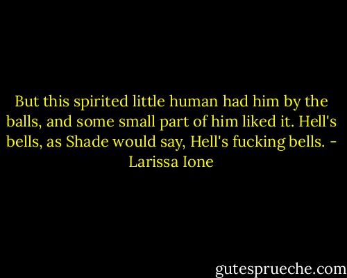 But this spirited little human had him by the balls, and some small part of him liked it.<br />Hell's bells, as Shade would say, Hell's fucking bells. - Larissa Ione