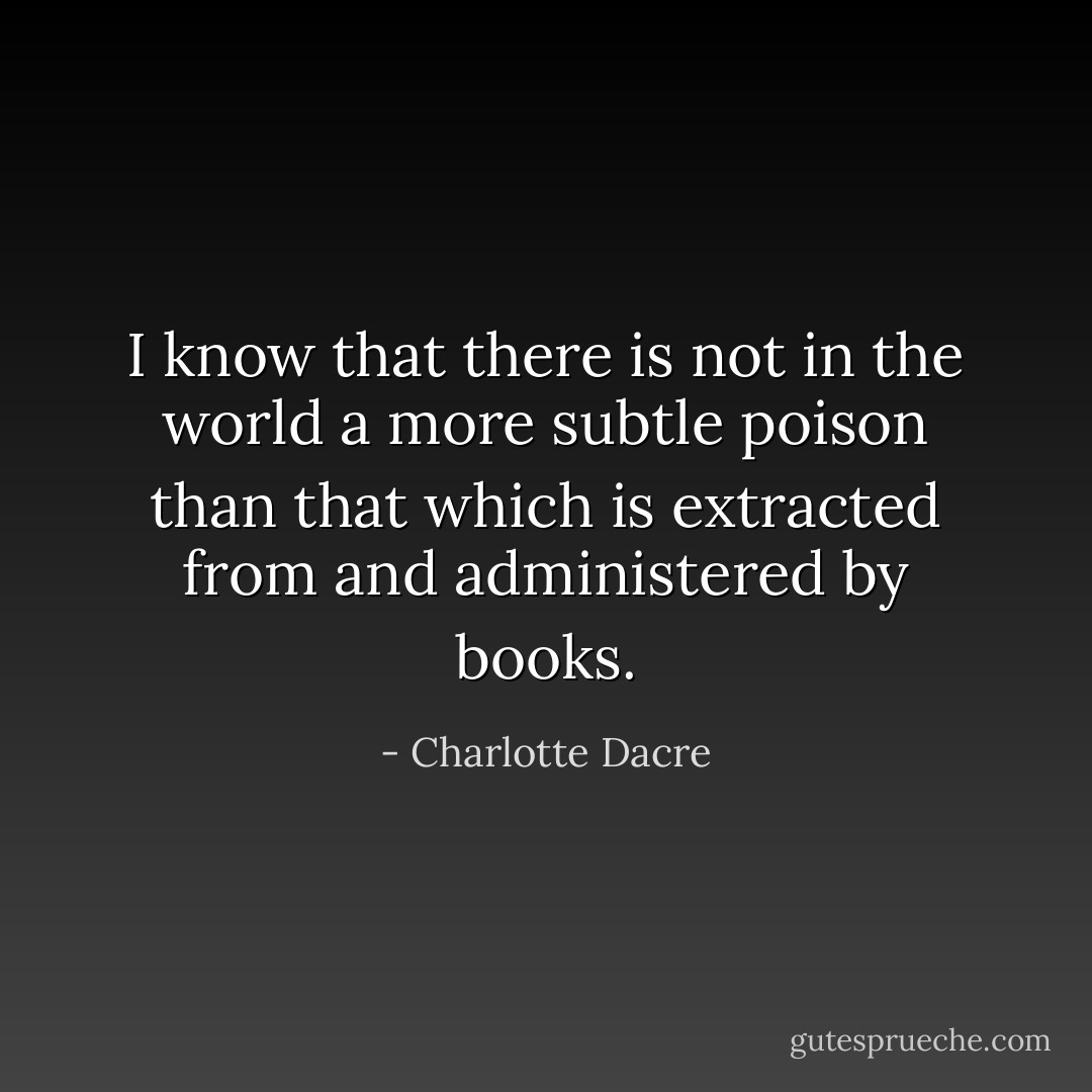 I know that there is not in the world a more subtle poison than that which is extracted from and administered by books. - Charlotte Dacre