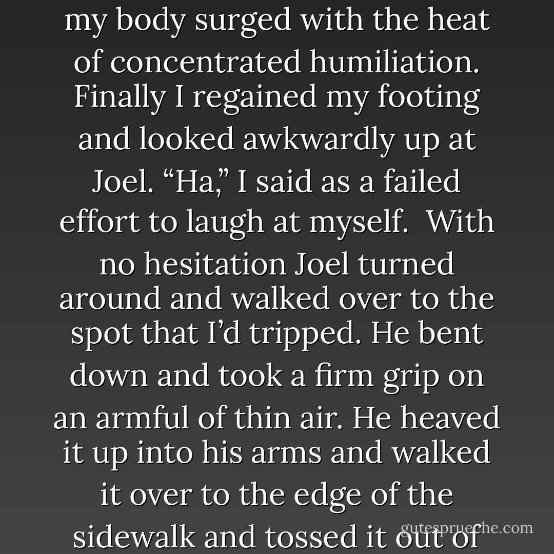 I never even thought to look for other—oof!” Lunging forward I found myself tripping right over a nice big chunk of nothing. I stumbled forward; my body surged with the heat of concentrated humiliation. Finally I regained my footing and looked awkwardly up at Joel. “Ha,” I said as a failed effort to laugh at myself. <br />With no hesitation Joel turned around and walked over to the spot that I’d tripped. He bent down and took a firm grip on an armful of thin air. He heaved it up into his arms and walked it over to the edge of the sidewalk and tossed it out of the way. He brushed off his hands with vigor and said, “Don’t want anyone else tripping over that invisible log. - Shawn Maravel