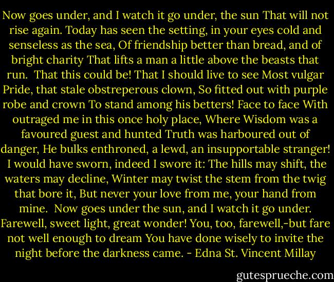 Now goes under, and I watch it go under, the sun<br />That will not rise again.<br />Today has seen the setting, in your eyes cold and senseless as the sea,<br />Of friendship better than bread, and of bright charity<br />That lifts a man a little above the beasts that run.<br /><br />That this could be!<br />That I should live to see<br />Most vulgar Pride, that stale obstreperous clown,<br />So fitted out with purple robe and crown<br />To stand among his betters! Face to face<br />With outraged me in this once holy place,<br />Where Wisdom was a favoured guest and hunted<br />Truth was harboured out of danger,<br />He bulks enthroned, a lewd, an insupportable stranger!<br /><br />I would have sworn, indeed I swore it:<br />The hills may shift, the waters may decline,<br />Winter may twist the stem from the twig that bore it,<br />But never your love from me, your hand from mine.<br /><br />Now goes under the sun, and I watch it go under.<br />Farewell, sweet light, great wonder!<br />You, too, farewell,-but fare not well enough to dream<br />You have done wisely to invite the night before the darkness came. - Edna St. Vincent Millay