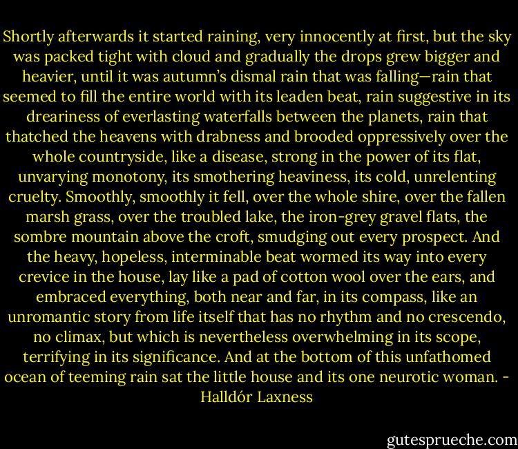 Shortly afterwards it started raining, very innocently at first, but the sky was packed tight with cloud and gradually the drops grew bigger and heavier, until it was autumn’s dismal rain that was falling—rain that seemed to fill the entire world with its leaden beat, rain suggestive in its dreariness of everlasting waterfalls between the planets, rain that thatched the heavens with drabness and brooded oppressively over the whole countryside, like a disease, strong in the power of its flat, unvarying monotony, its smothering heaviness, its cold, unrelenting cruelty. Smoothly, smoothly it fell, over the whole shire, over the fallen marsh grass, over the troubled lake, the iron-grey gravel flats, the sombre mountain above the croft, smudging out every prospect. And the heavy, hopeless, interminable beat wormed its way into every crevice in the house, lay like a pad of cotton wool over the ears, and embraced everything, both near and far, in its compass, like an unromantic story from life itself that has no rhythm and no crescendo, no climax, but which is nevertheless overwhelming in its scope, terrifying in its significance. And at the bottom of this unfathomed ocean of teeming rain sat the little house and its one neurotic woman. - Halldór Laxness
