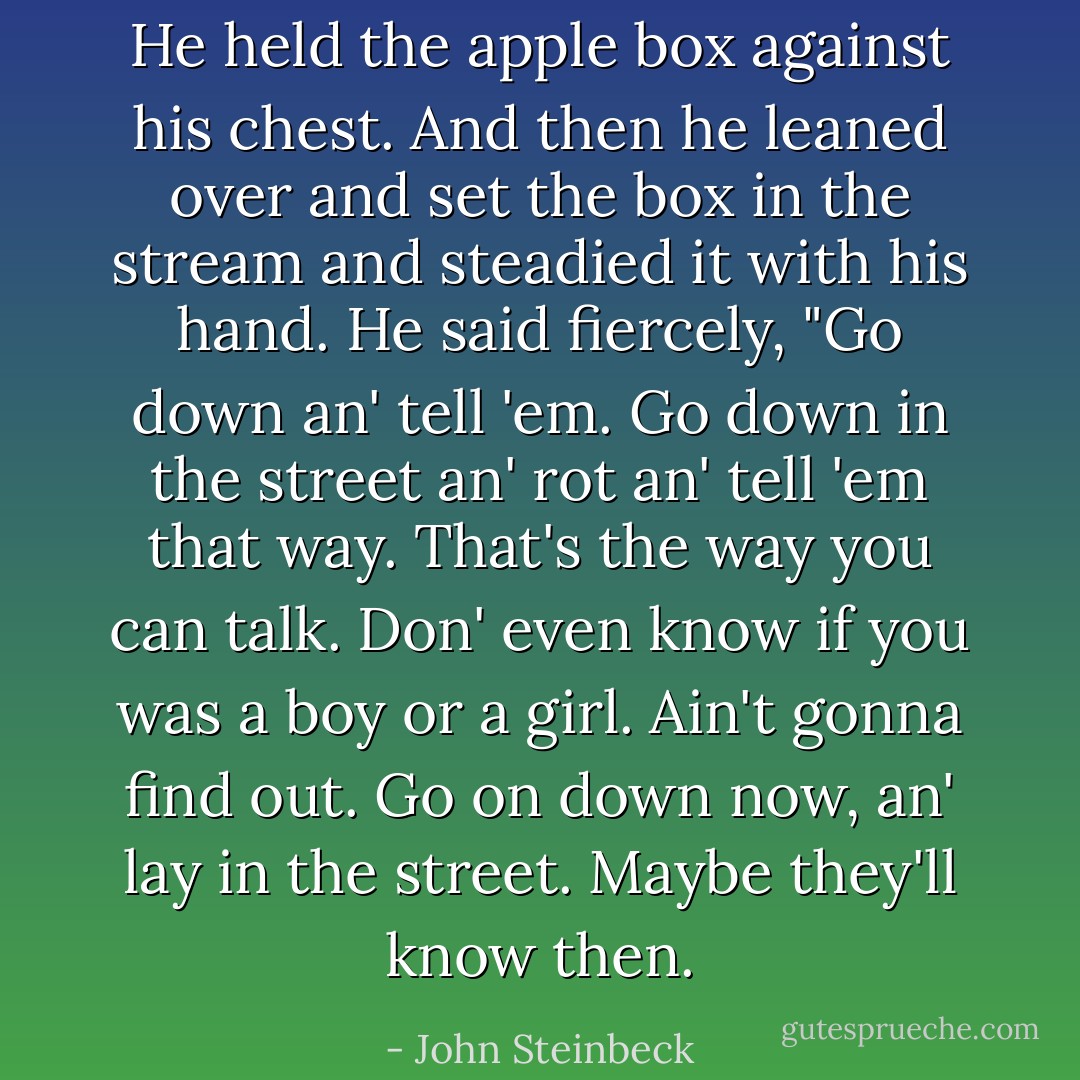 He held the apple box against his chest. And then he leaned over and set the box in the stream and steadied it with his hand. He said fiercely, "Go down an' tell 'em. Go down in the street an' rot an' tell 'em that way. That's the way you can talk. Don' even know if you was a boy or a girl. Ain't gonna find out. Go on down now, an' lay in the street. Maybe they'll know then. - John Steinbeck