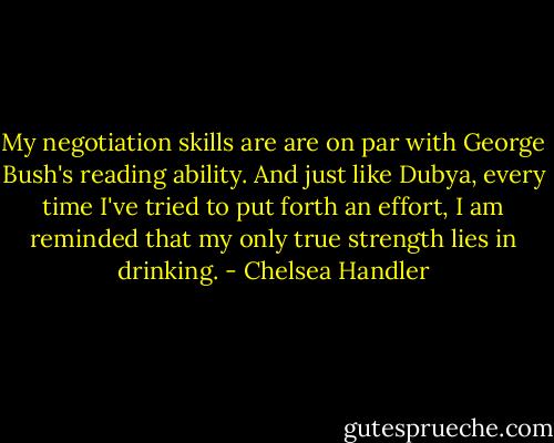 My negotiation skills are are on par with George Bush's reading ability. And just like Dubya, every time I've tried to put forth an effort, I am reminded that my only true strength lies in drinking. - Chelsea Handler