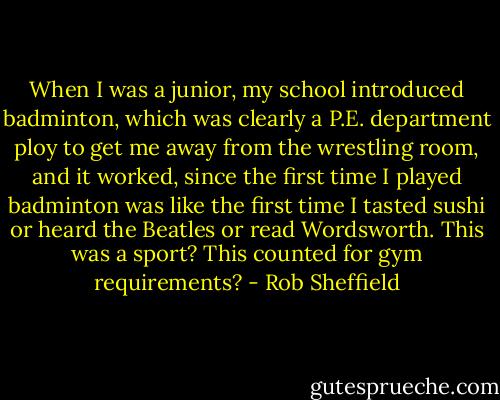 When I was a junior, my school introduced badminton, which was clearly a P.E. department ploy to get me away from the wrestling room, and it worked, since the first time I played badminton was like the first time I tasted sushi or heard the Beatles or read Wordsworth. This was a sport? This counted for gym requirements? - Rob Sheffield