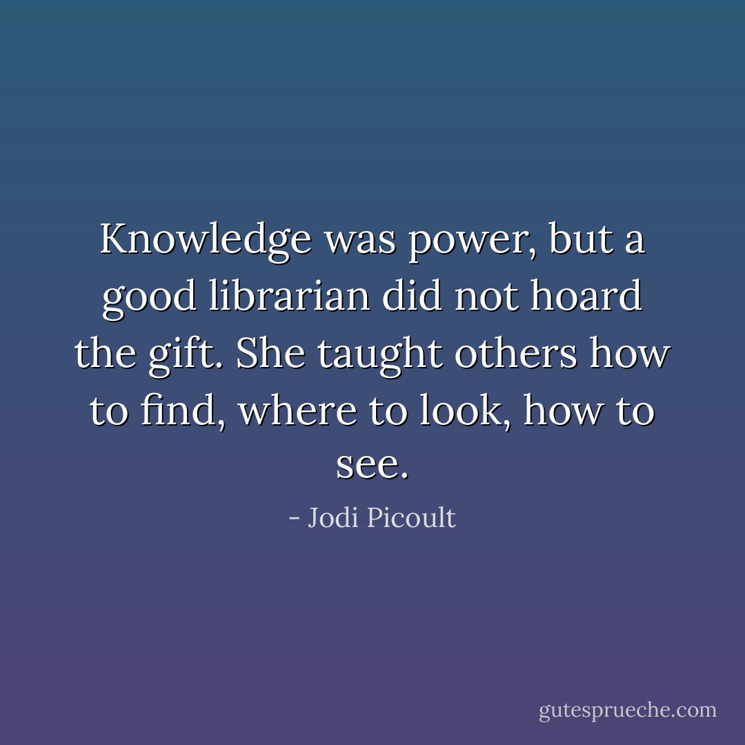 Knowledge was power, but a good librarian did not hoard the gift. She taught others how to find, where to look, how to see. - Jodi Picoult