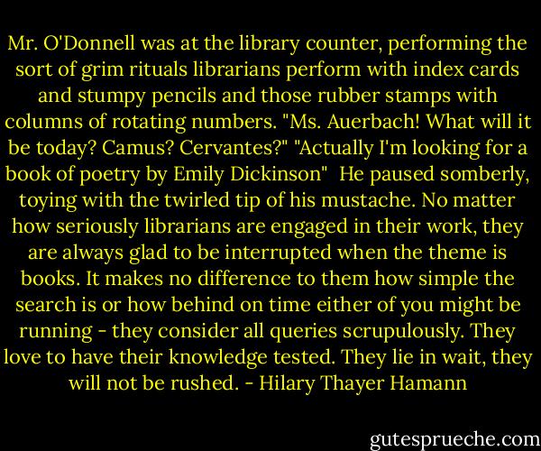 Mr. O'Donnell was at the library counter, performing the sort of grim rituals librarians perform with index cards and stumpy pencils and those rubber stamps with columns of rotating numbers. "Ms. Auerbach! What will it be today? Camus? Cervantes?" "Actually I'm looking for a book of poetry by Emily Dickinson"<br /><br />He paused somberly, toying with the twirled tip of his mustache. No matter how seriously librarians are engaged in their work, they are always glad to be interrupted when the theme is books. It makes no difference to them how simple the search is or how behind on time either of you might be running - they consider all queries scrupulously. They love to have their knowledge tested. They lie in wait, they will not be rushed. - Hilary Thayer Hamann