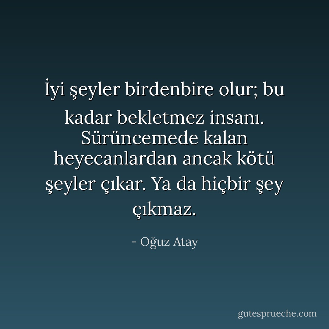 İyi şeyler birdenbire olur; bu kadar bekletmez insanı. Sürüncemede kalan heyecanlardan ancak kötü şeyler çıkar. Ya da hiçbir şey çıkmaz. - Oğuz Atay