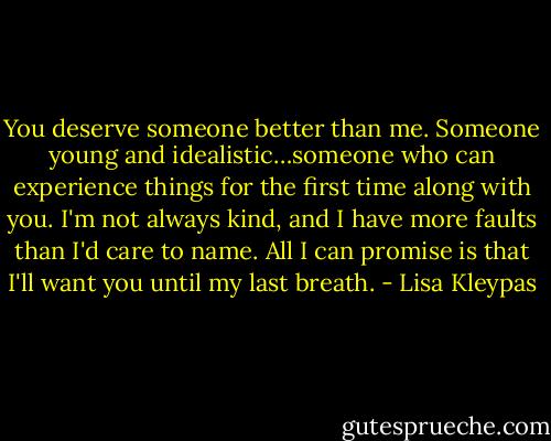 You deserve someone better than me. Someone young and idealistic…someone who can experience things for the first time along with you. I'm not always kind, and I have more faults than I'd care to name. All I can promise is that I'll want you until my last breath. - Lisa Kleypas