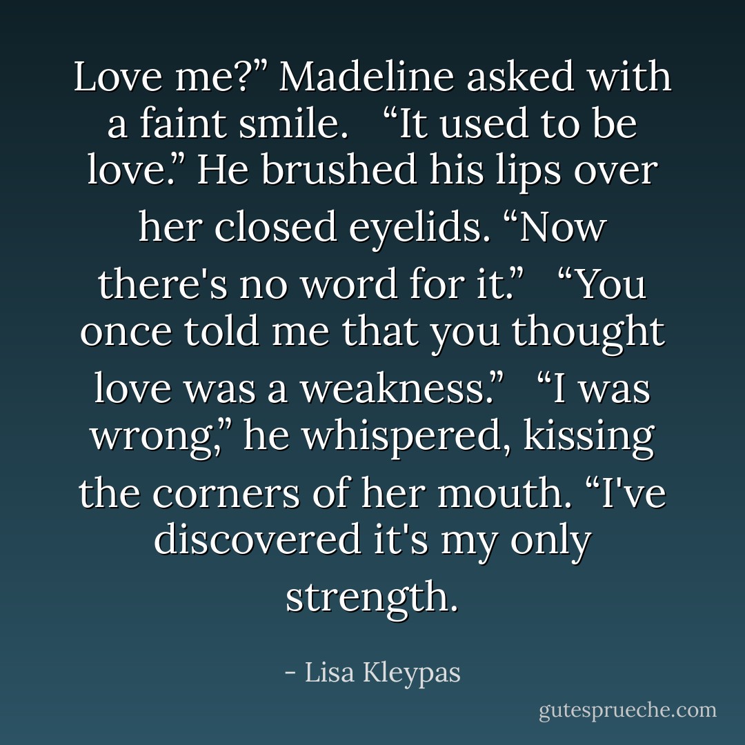 Love me?” Madeline asked with a faint smile. <br /><br />“It used to be love.” He brushed his lips over her closed eyelids. “Now there's no word for it.” <br /><br />“You once told me that you thought love was a weakness.” <br /><br />“I was wrong,” he whispered, kissing the corners of her mouth. “I've discovered it's my only strength. - Lisa Kleypas