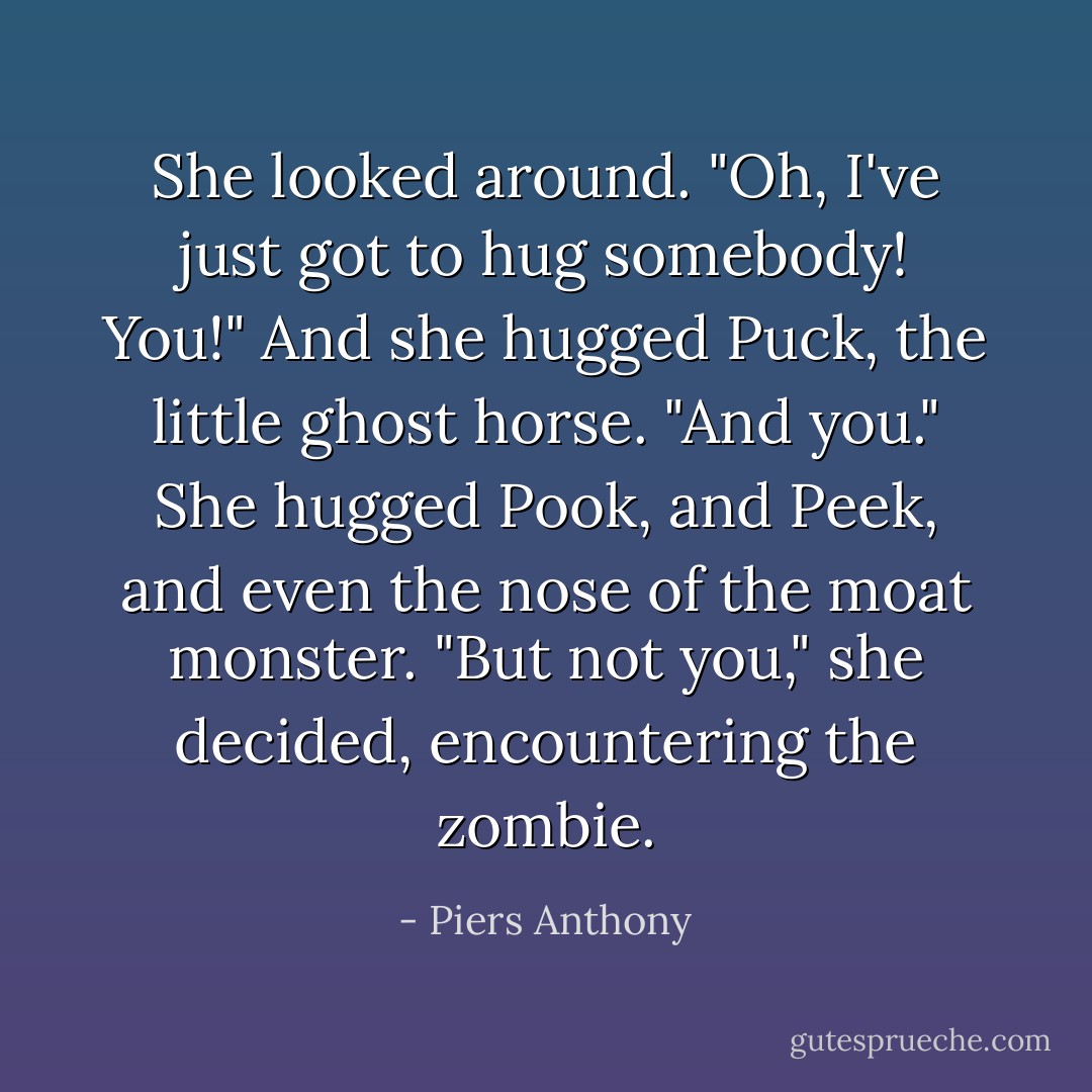 She looked around. "Oh, I've just got to hug somebody! You!" And she hugged Puck, the little ghost horse. "And you." She hugged Pook, and Peek, and even the nose of the moat monster. "But not you," she decided, encountering the zombie. - Piers Anthony
