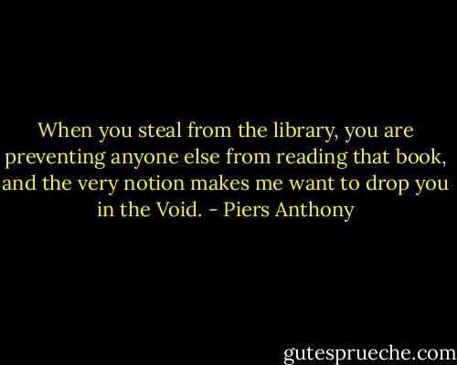 When you steal from the library, you are preventing anyone else from reading that book, and the very notion makes me want to drop you in the Void. - Piers Anthony