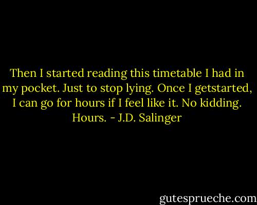 Then I started reading this timetable I had in my pocket. Just to stop lying. Once I getstarted, I can go for hours if I feel like it. No kidding. Hours. - J.D. Salinger