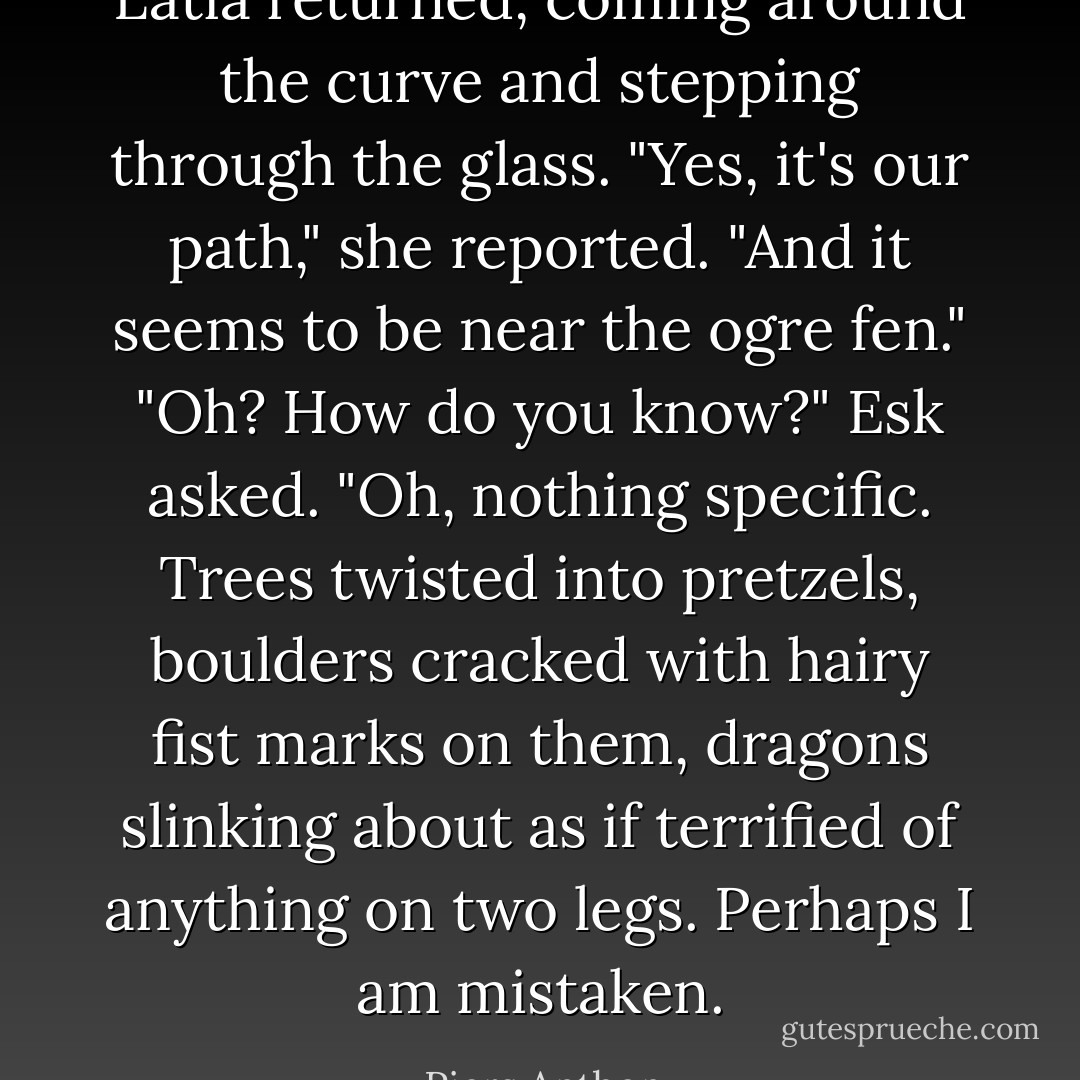 Latia returned, coming around the curve and stepping through the glass. "Yes, it's our path," she reported. "And it seems to be near the ogre fen."<br />"Oh? How do you know?" Esk asked.<br />"Oh, nothing specific. Trees twisted into pretzels, boulders cracked with hairy fist marks on them, dragons slinking about as if terrified of anything on two legs. Perhaps I am mistaken. - Piers Anthony