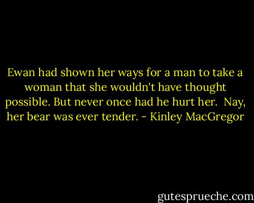 Ewan had shown her ways for a man to take a woman that she wouldn't have thought possible. But never once had he hurt her.<br /><br />Nay, her bear was ever tender. - Kinley MacGregor