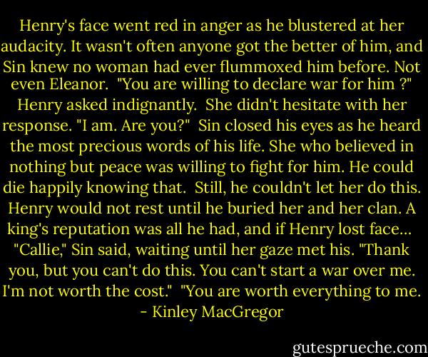 Henry's face went red in anger as he blustered at her audacity. It wasn't often anyone got the better of him, and Sin knew no woman had ever flummoxed him before. Not even Eleanor.<br /><br />"You are willing to declare war for him ?" Henry asked indignantly.<br /><br />She didn't hesitate with her response. "I am. Are you?"<br /><br />Sin closed his eyes as he heard the most precious words of his life. She who believed in nothing but peace was willing to fight for him. He could die happily knowing that.<br /><br />Still, he couldn't let her do this. Henry would not rest until he buried her and her clan. A king's reputation was all he had, and if Henry lost face…<br /><br />"Callie," Sin said, waiting until her gaze met his. "Thank you, but you can't do this. You can't start a war over me. I'm not worth the cost."<br /><br />"You are worth everything to me. - Kinley MacGregor