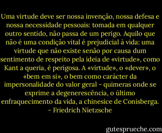 Uma virtude deve ser nossa invenção, nossa defesa e nossa necessidade pessoais: tomada em qualquer outro sentido, não passa de um perigo. Aquilo que não é uma condição vital é prejudicial à vida: uma virtude que não existe senão por causa dum sentimento de respeito pela ideia de «virtude», como Kant a queria, é perigosa. A «virtude», o «dever», o «bem em si», o bem como carácter da impersonalidade do valor geral - quimeras onde se exprime a degenerescência, o último enfraquecimento da vida, a chinesice de Conisberga. - Friedrich Nietzsche